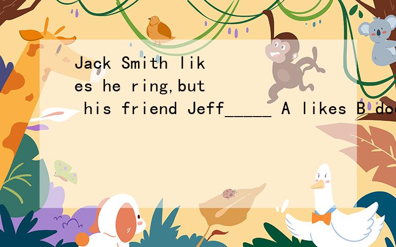 Jack Smith likes he ring,but his friend Jeff_____ A likes B does C doesn't D isn't