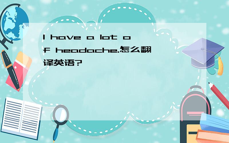 I have a lot of headache.怎么翻译英语?