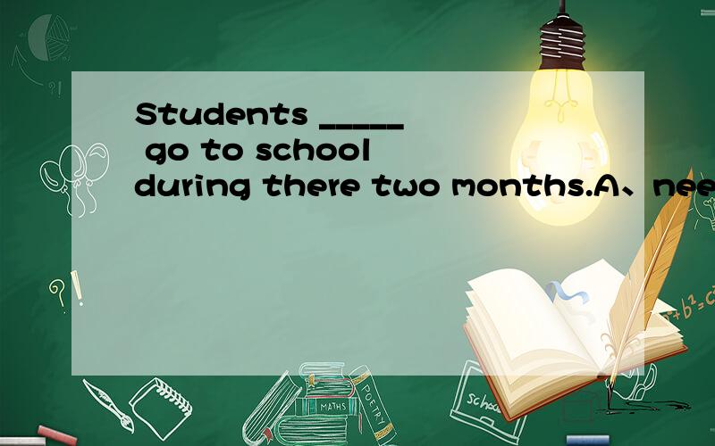 Students _____ go to school during there two months.A、needn‘t to   B、needn’t         C、don‘t need    D、not need怎么做?need在各种情况下的用法是什么?求详细