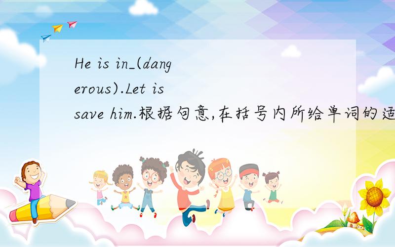He is in_(dangerous).Let is save him.根据句意,在括号内所给单词的适当形式填空.