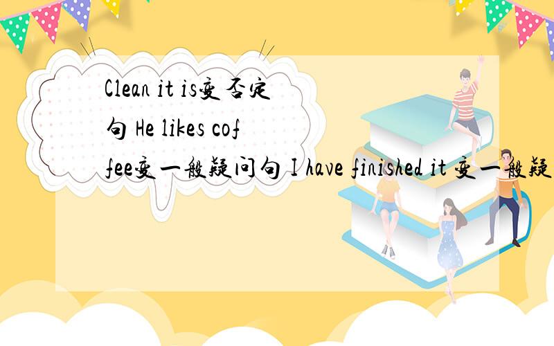 Clean it is变否定句 He likes coffee变一般疑问句 I have finished it 变一般疑问句