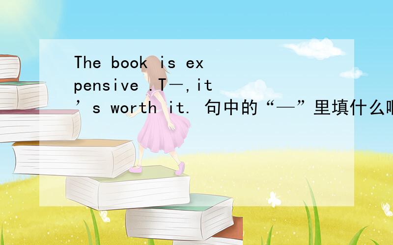 The book is expensive .T－,it’s worth it. 句中的“—”里填什么啊!