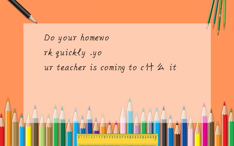 Do your homework quickly .your teacher is coming to c什么 it