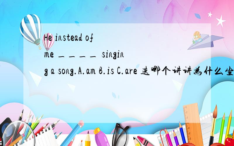 He instead of me ____ singing a song.A.am B.is C.are 选哪个讲讲为什么坐等