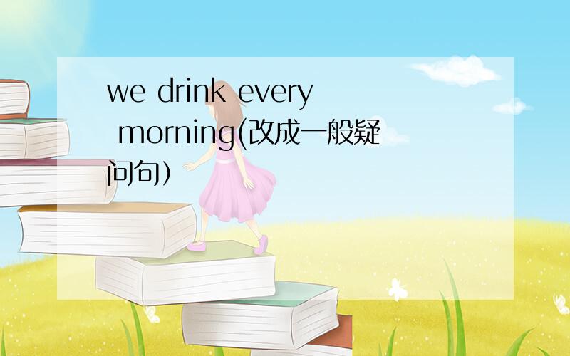 we drink every morning(改成一般疑问句）
