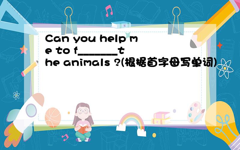 Can you help me to f_______the animals ?(根据首字母写单词)