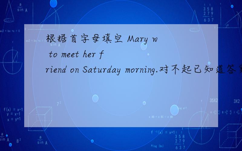 根据首字母填空 Mary w to meet her friend on Saturday morning.对不起已知道答案了