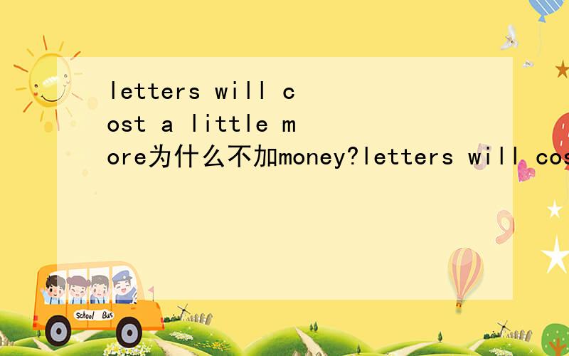 letters will cost a little more为什么不加money?letters will cost a little more,butthey will certainly travel faster,这句话为什么不说a litter more money呢?不是比较级吗?加了money难道不对吗