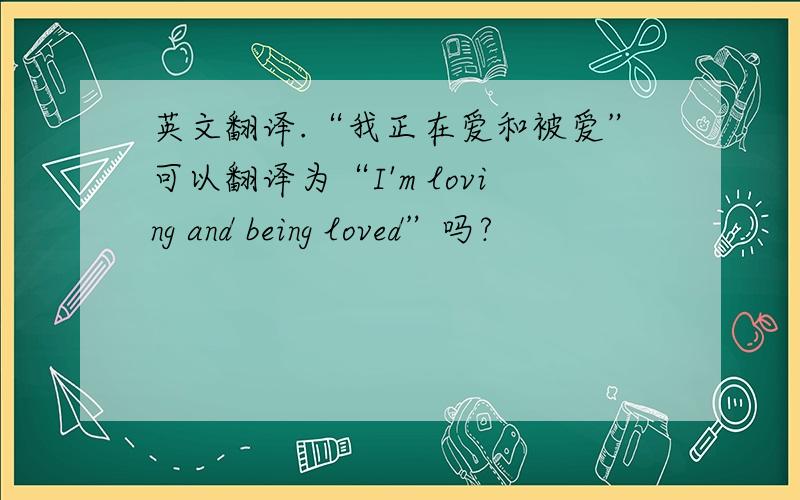 英文翻译.“我正在爱和被爱”可以翻译为“I'm loving and being loved”吗?