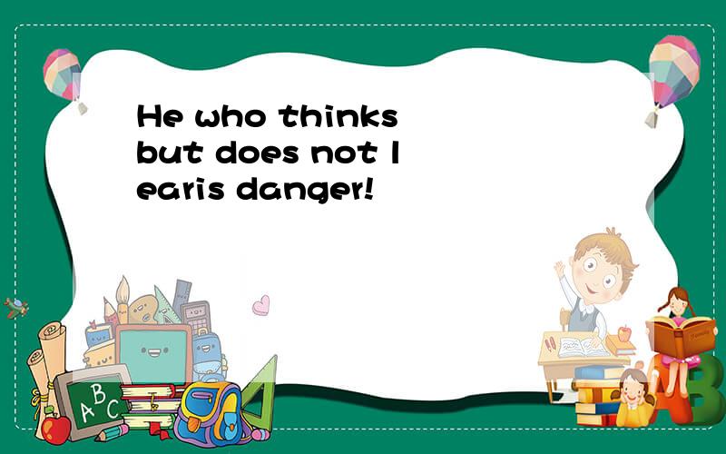 He who thinks but does not learis danger!