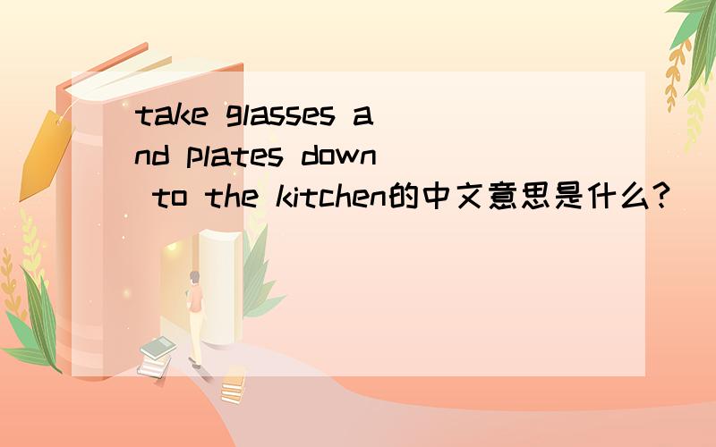 take glasses and plates down to the kitchen的中文意思是什么?