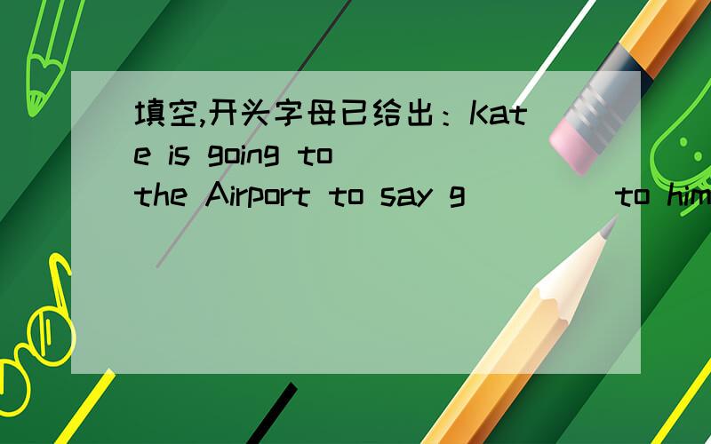 填空,开头字母已给出：Kate is going to the Airport to say g____ to him.