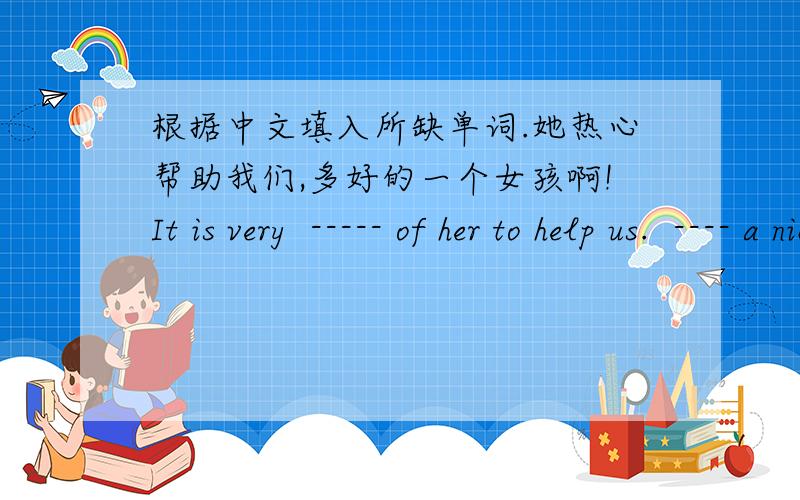 根据中文填入所缺单词.她热心帮助我们,多好的一个女孩啊!It is very  ----- of her to help us.  ---- a nice girl!