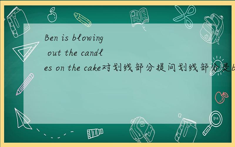 Ben is blowing out the candles on the cake对划线部分提问划线部分是blowing out the candles on the cake