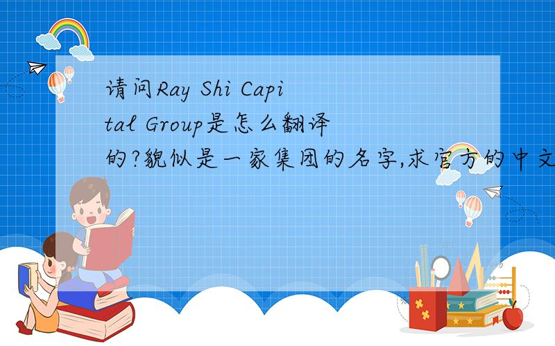 请问Ray Shi Capital Group是怎么翻译的?貌似是一家集团的名字,求官方的中文名