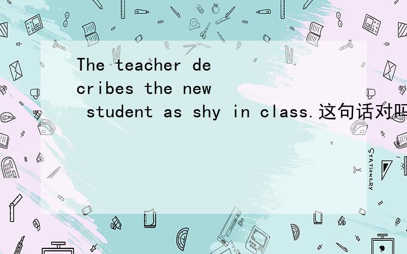 The teacher decribes the new student as shy in class.这句话对吗,为什么as后面直接加形容词shy