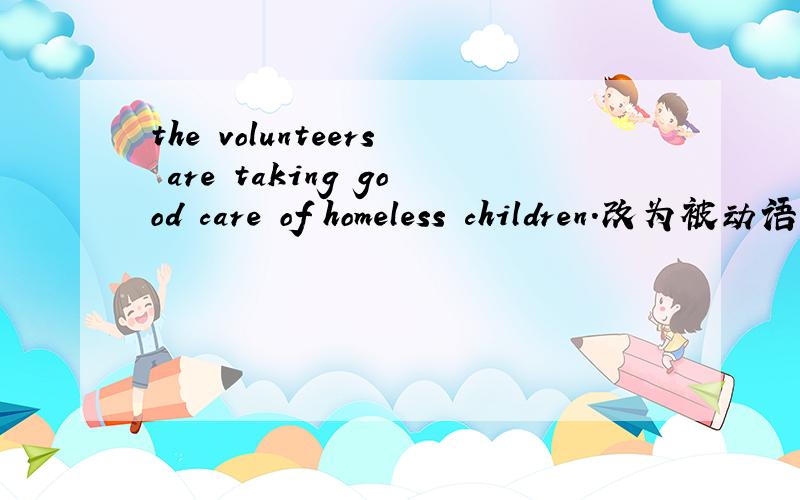 the volunteers are taking good care of homeless children.改为被动语态