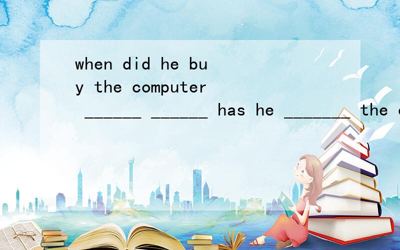 when did he buy the computer ______ ______ has he _______ the computer