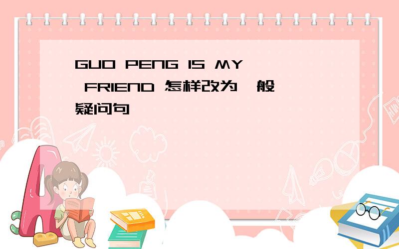 GUO PENG IS MY FRIEND 怎样改为一般疑问句