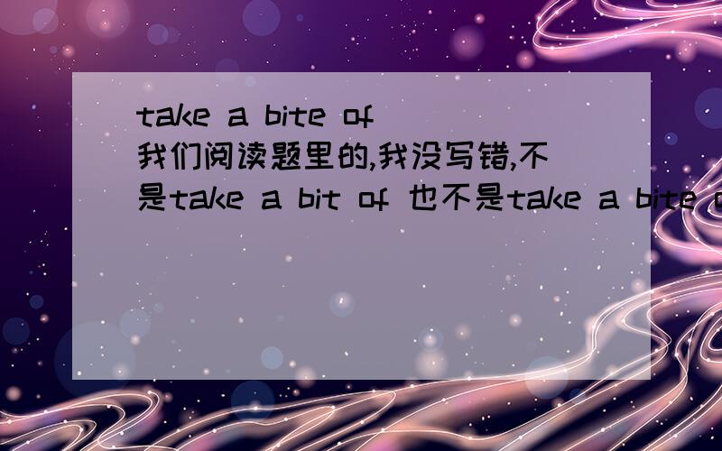 take a bite of我们阅读题里的,我没写错,不是take a bit of 也不是take a bite out of~