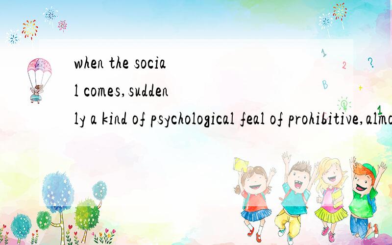 when the social comes,suddenly a kind of psychological feal of prohibitive,almost vretigo.帮忙翻成汉语