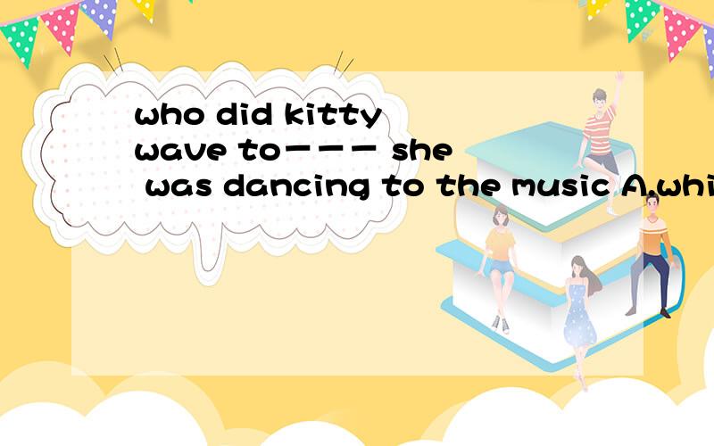 who did kitty wave to－－－ she was dancing to the music A.while B.whom C.how D.where