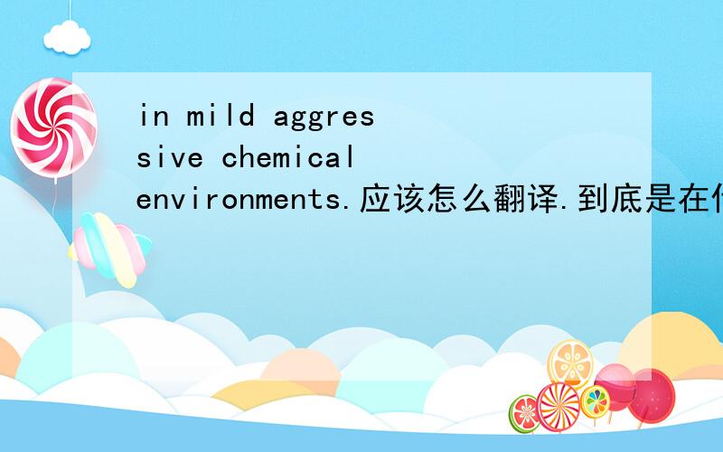 in mild aggressive chemical environments.应该怎么翻译.到底是在什么环境中的意思?