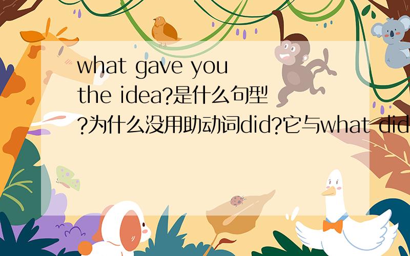 what gave you the idea?是什么句型?为什么没用助动词did?它与what did you give the idea?是一回事吗?