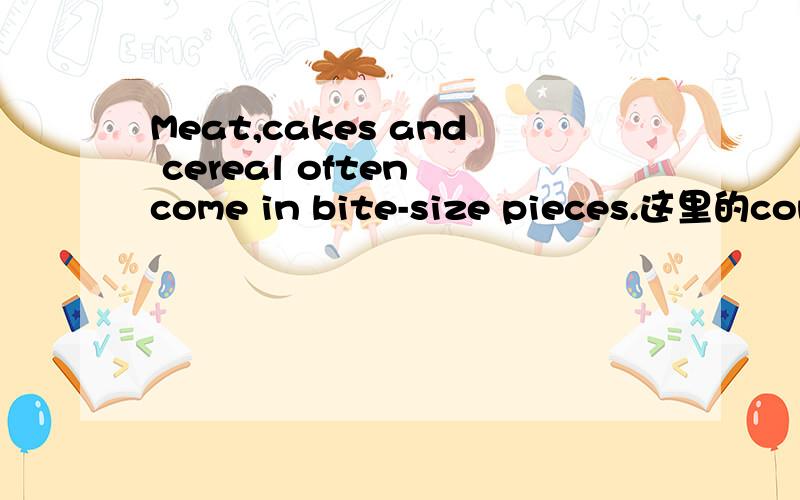 Meat,cakes and cereal often come in bite-size pieces.这里的come in是