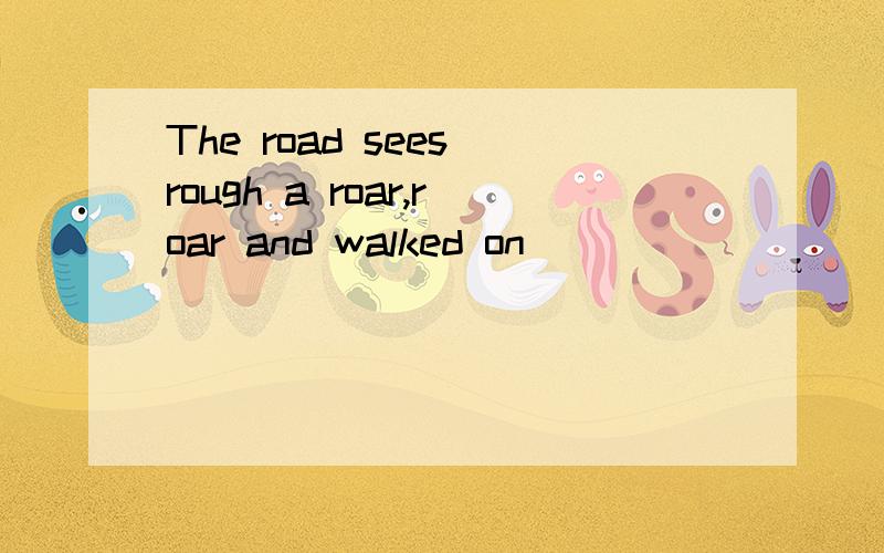 The road sees rough a roar,roar and walked on