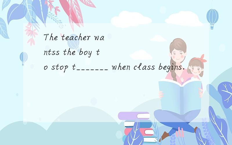 The teacher wantss the boy to stop t_______ when class begins.