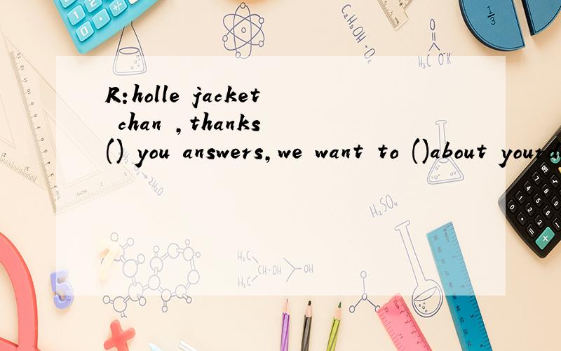 R:holle jacket chan ,thanks () you answers,we want to ()about yourday J:okR:holle jacket chan ,thanks () you answers,we want to ()about yourdayJ:okR:when do you get upJ:usually at () five o'clock.then i run at sixR:what time do you have breakfastJ:br