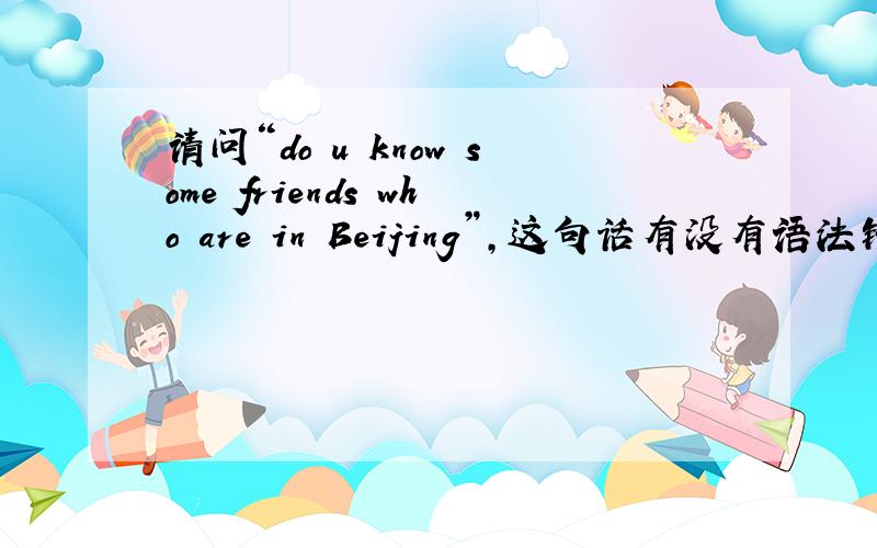 请问“do u know some friends who are in Beijing”,这句话有没有语法错误?前面的friends用了复数,但who好象表示单数,那么状语从句的be动词是要用is还是are?另外请问whose is family name huang?这句话对吗