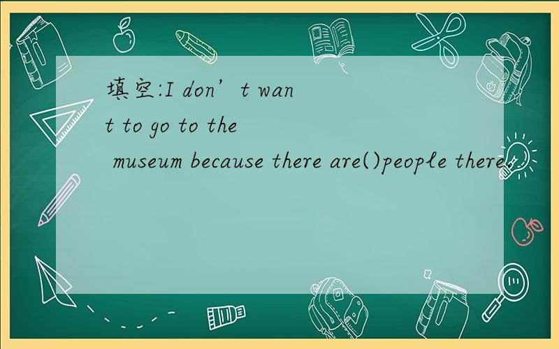 填空:I don’t want to go to the museum because there are()people there.