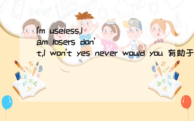 I'm useless,I am losers don't,I won't yes never would you 有助于回答者给出准确的答