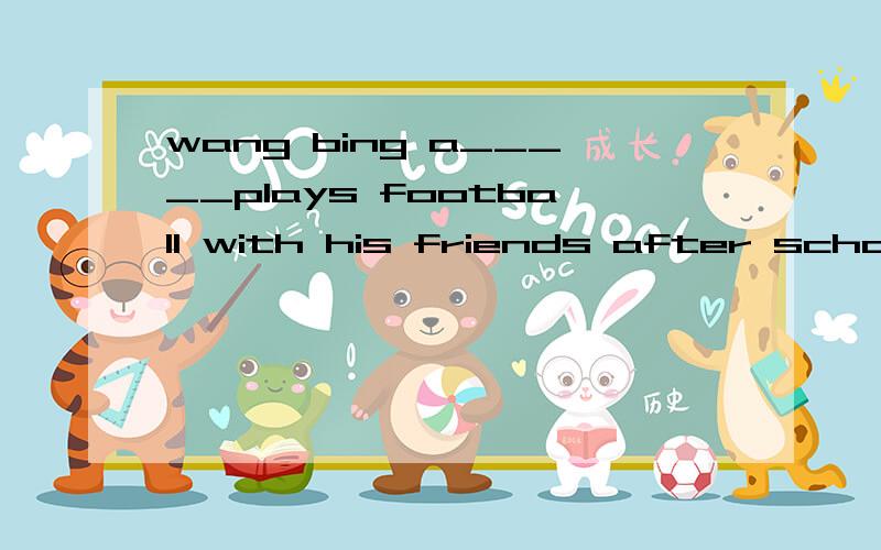 wang bing a_____plays football with his friends after school.2.today is the t______of september.teachers'day is coming.3.wonen' day is on the eighth of __________.