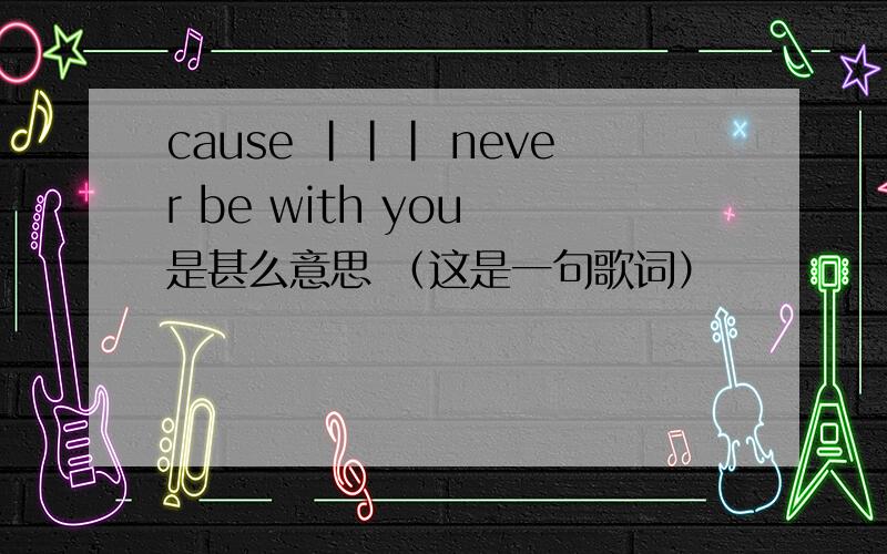cause ||| never be with you 是甚么意思 （这是一句歌词）