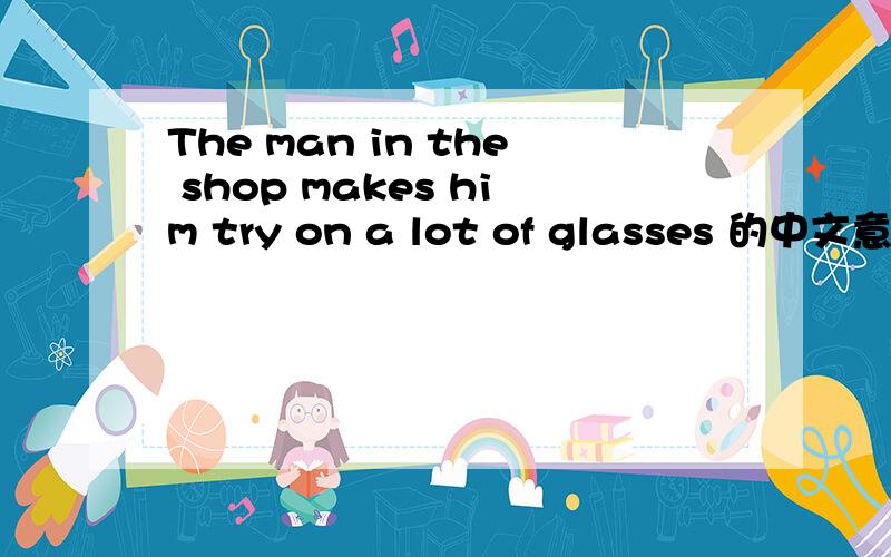 The man in the shop makes him try on a lot of glasses 的中文意思?