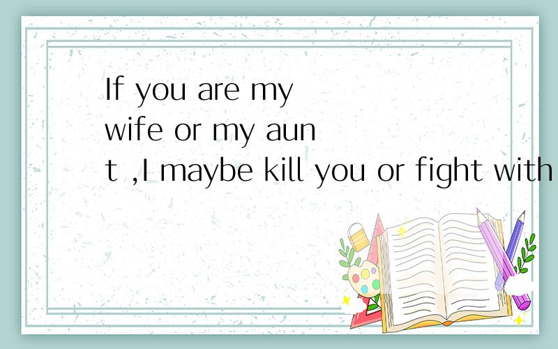 If you are my wife or my aunt ,I maybe kill you or fight with you every day .I'm cruel.翻译