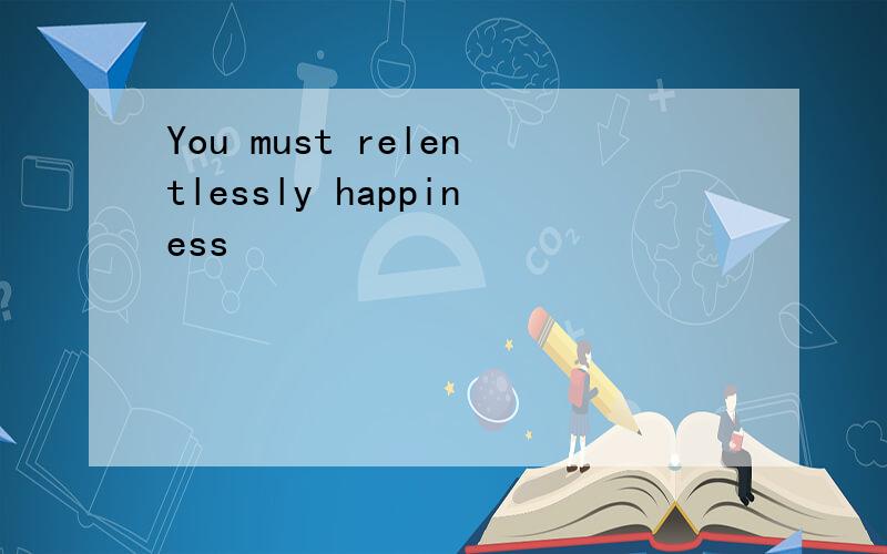 You must relentlessly happiness