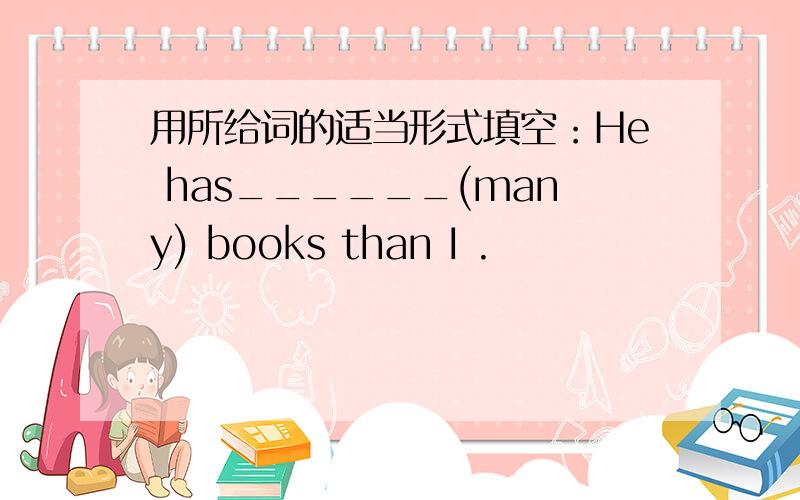 用所给词的适当形式填空：He has______(many) books than I .