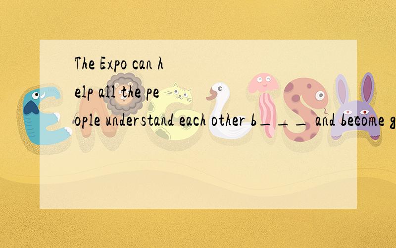 The Expo can help all the people understand each other b___ and become good friends.要理由!