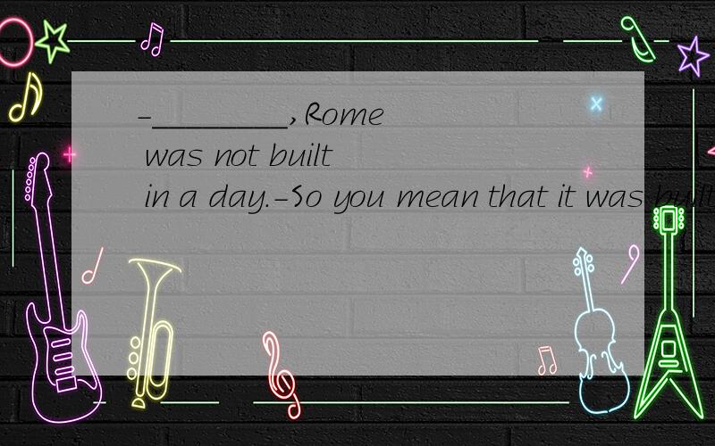 -________,Rome was not built in a day.-So you mean that it was built at night?A.The saying says B.As the saying goes C.The saying is D.For the saying says