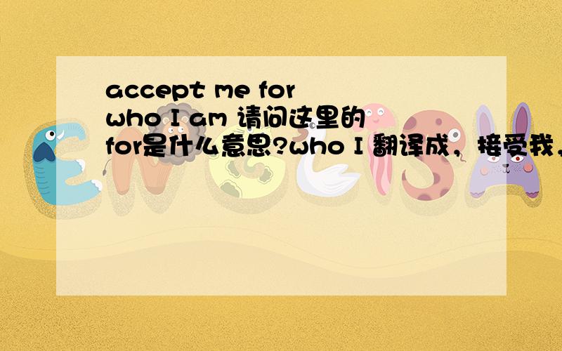 accept me for who I am 请问这里的for是什么意思?who I 翻译成，接受我，因为这就是我？还是，接受真正的我？