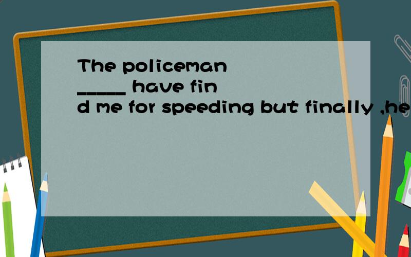 The policeman _____ have find me for speeding but finally ,he let me go.我不知道是填should还是填could,我觉得这两个词填进去效果一样,