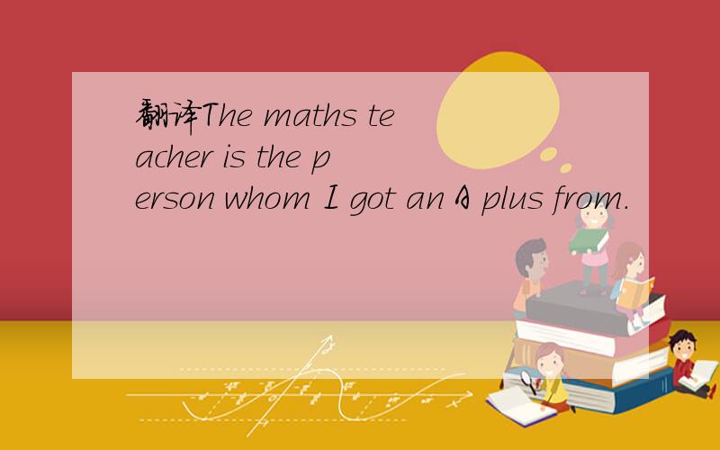 翻译The maths teacher is the person whom I got an A plus from.