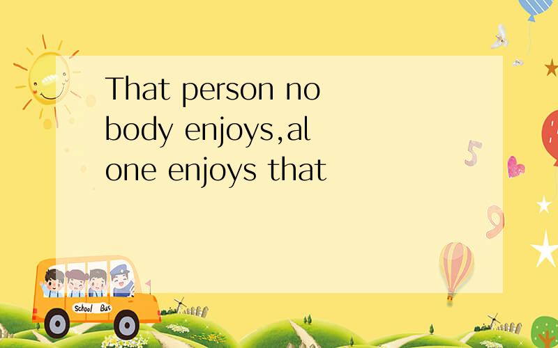 That person nobody enjoys,alone enjoys that