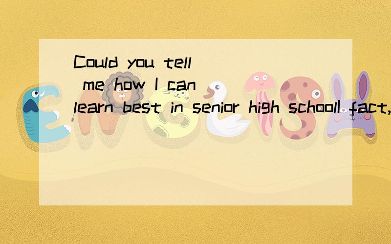Could you tell me how I can learn best in senior high schoolI fact,I leave from junior high school just now,I will be in senior high school in seven days ,but I'm never,I don't know how I can learn best .Could you give me some suggestions ? Thank you