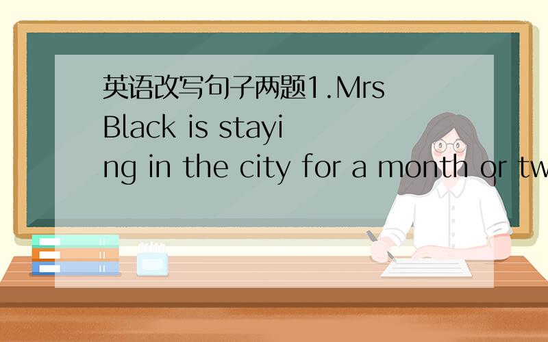 英语改写句子两题1.Mrs Black is staying in the city for a month or two.Mrs Black is staying in the city for _____or ______ _____.2.Ben is going to the West Lake next week.Ben is _______ ________ the West Lake next week.