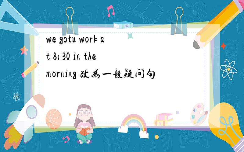 we gotu work at 8;30 in the morning 改为一般疑问句